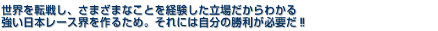 世界を転戦し、さまざまなことを経験した立場からわかる 強い日本レース界を作るため。それには自分の勝利が必要だ!!